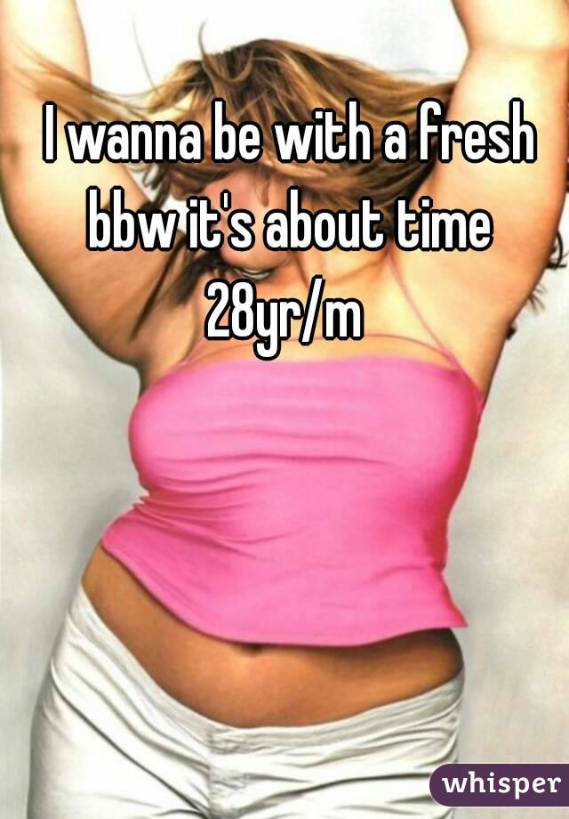 I wanna be with a fresh bbw it's about time 
28yr/m 