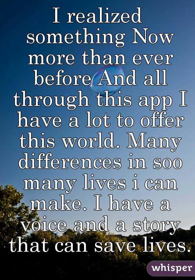 I realized something Now more than ever before And all through this app I have a lot to offer this world. Many differences in soo many lives i can make. I have a voice and a story that can save lives.