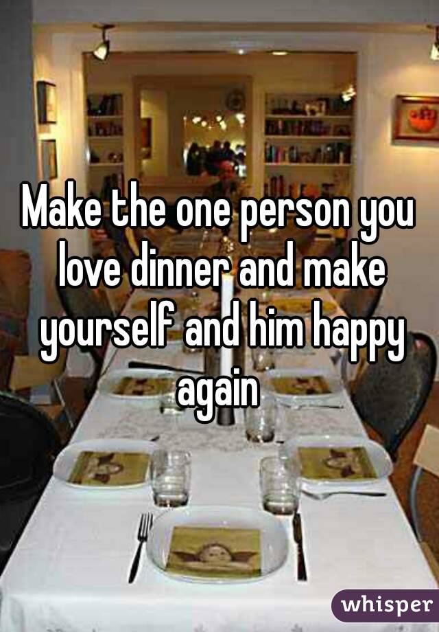 Make the one person you love dinner and make yourself and him happy again 