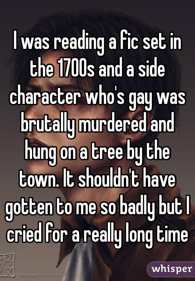 I was reading a fic set in the 1700s and a side character who's gay was brutally murdered and hung on a tree by the town. It shouldn't have gotten to me so badly but I cried for a really long time