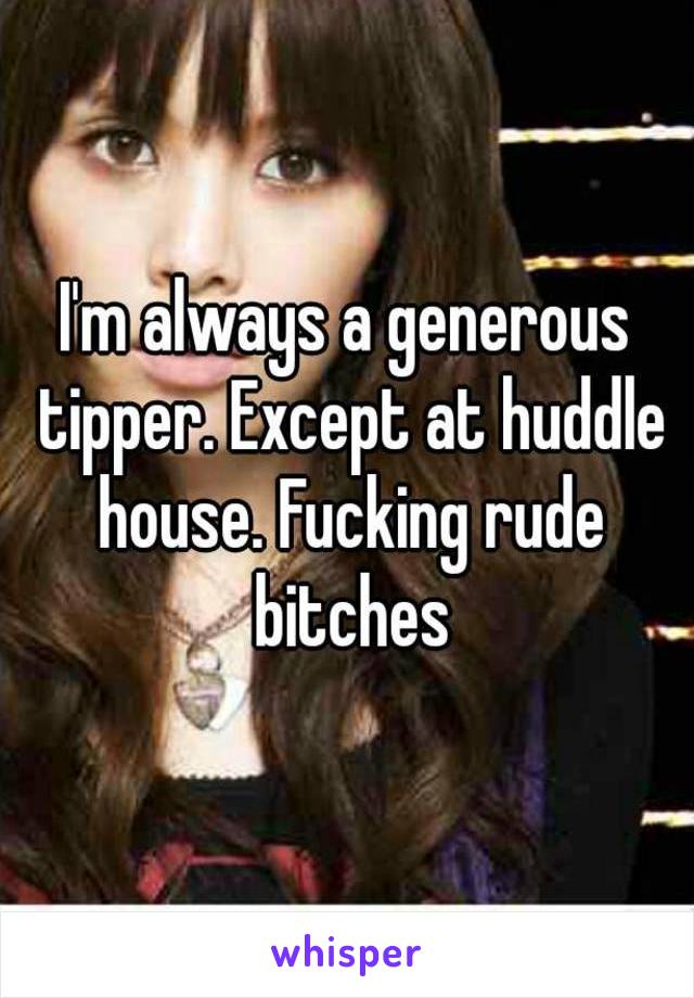 I'm always a generous tipper. Except at huddle house. Fucking rude bitches