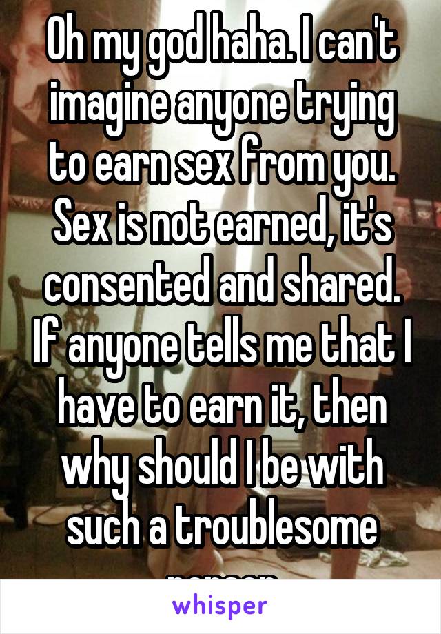 Oh my god haha. I can't imagine anyone trying to earn sex from you. Sex is not earned, it's consented and shared. If anyone tells me that I have to earn it, then why should I be with such a troublesome person