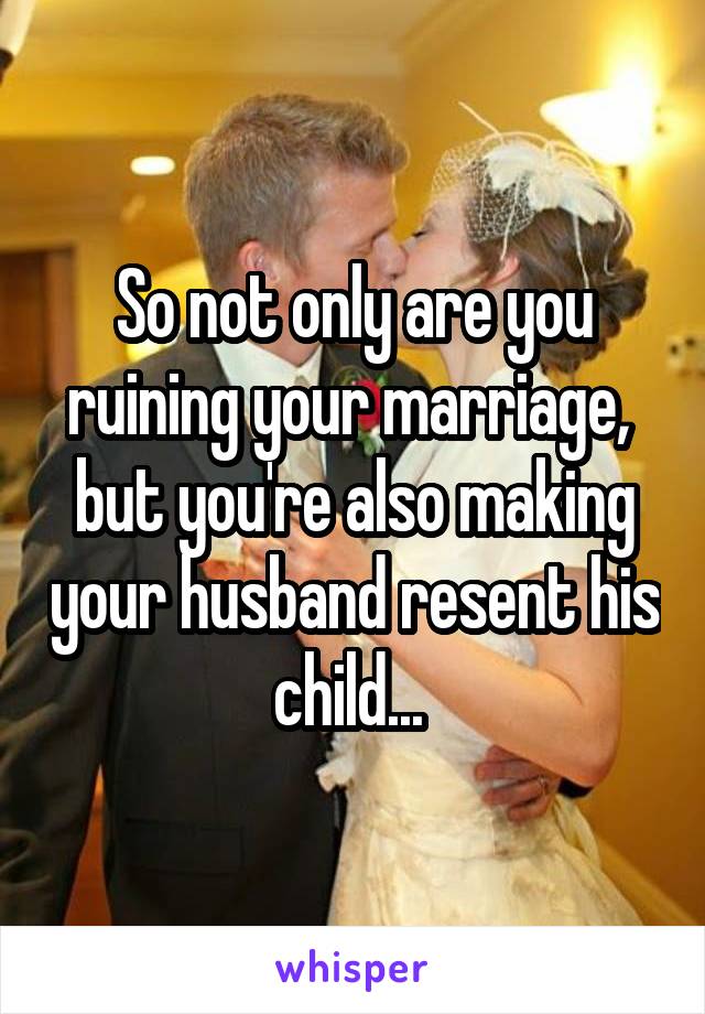 So not only are you ruining your marriage,  but you're also making your husband resent his child... 