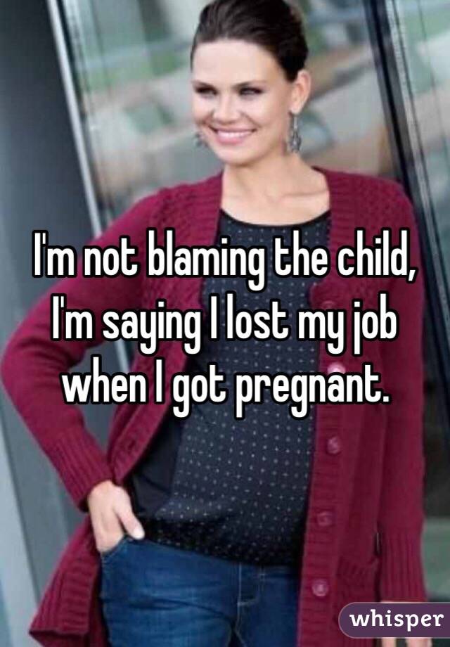 I'm not blaming the child, I'm saying I lost my job when I got pregnant. 