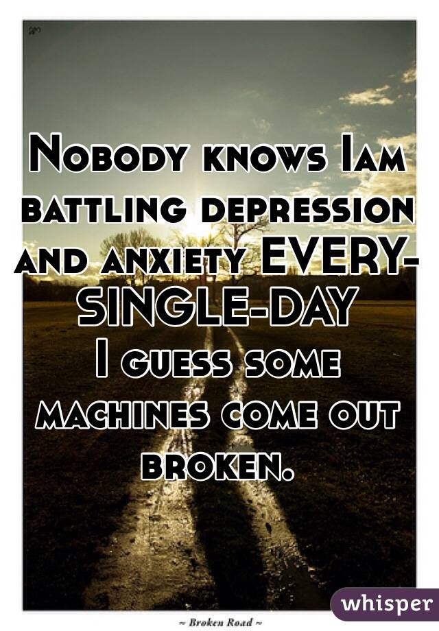Nobody knows Iam battling depression and anxiety EVERY-SINGLE-DAY
I guess some machines come out broken. 