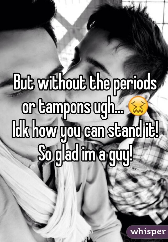 But without the periods or tampons ugh... 😖
Idk how you can stand it!
So glad im a guy!