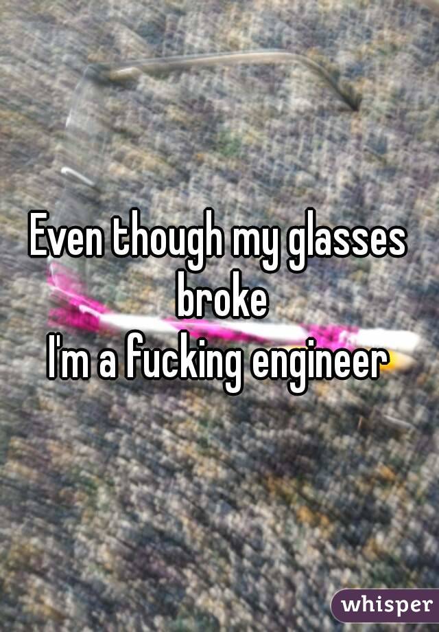 Even though my glasses broke
I'm a fucking engineer