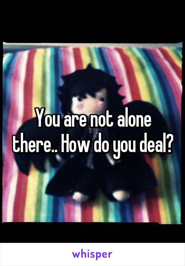 You are not alone there.. How do you deal?