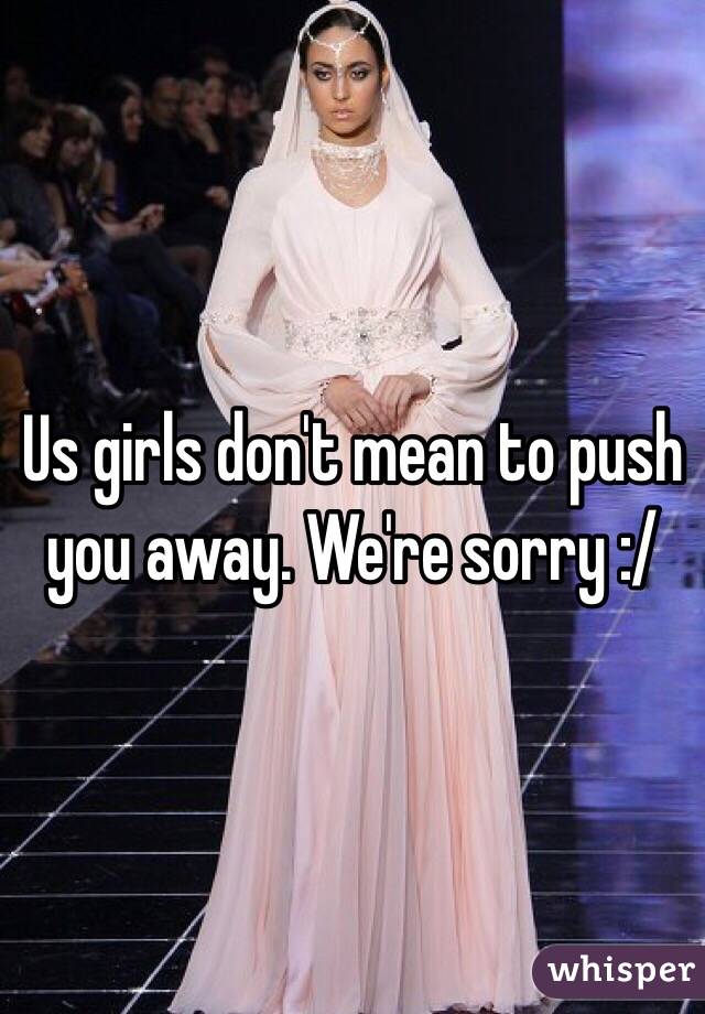 Us girls don't mean to push you away. We're sorry :/ 
