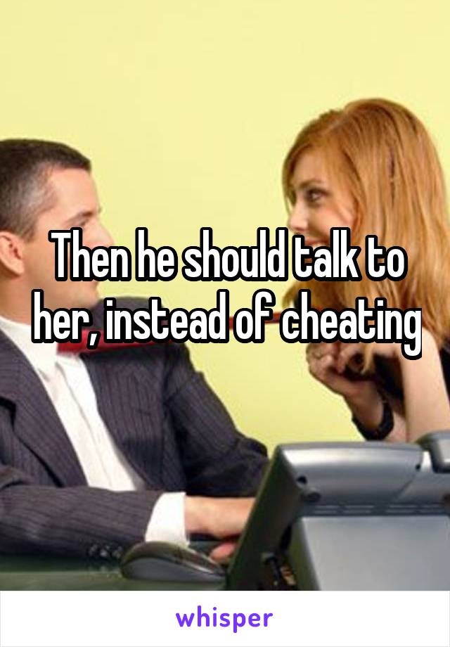 Then he should talk to her, instead of cheating 