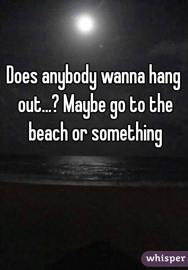 Does anybody wanna hang out...? Maybe go to the beach or something