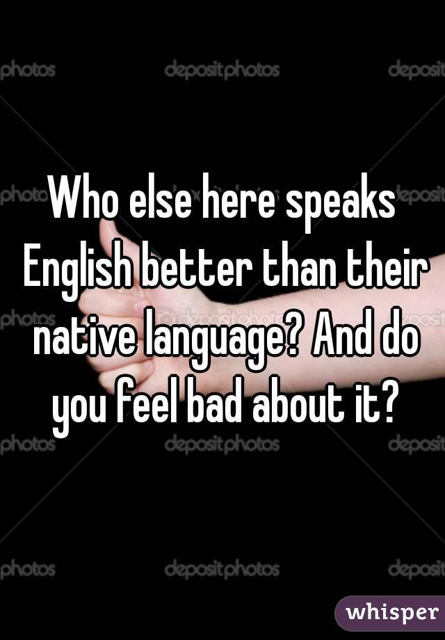 Who else here speaks English better than their native language? And do you feel bad about it?