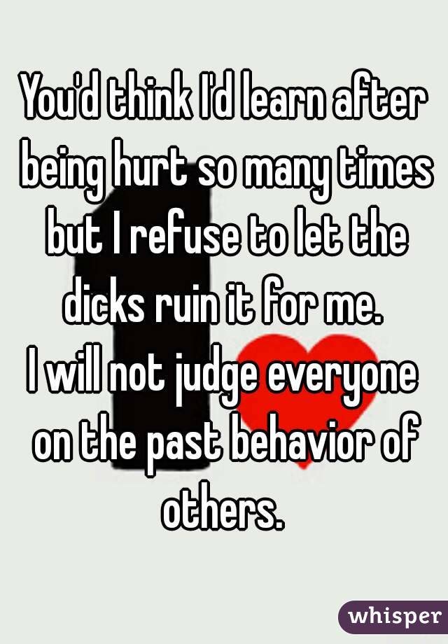 You'd think I'd learn after being hurt so many times but I refuse to let the dicks ruin it for me. 
I will not judge everyone on the past behavior of others. 