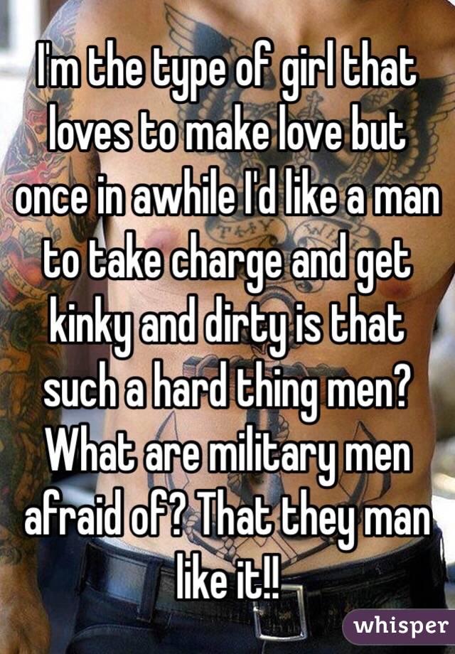 I'm the type of girl that loves to make love but once in awhile I'd like a man to take charge and get kinky and dirty is that such a hard thing men? What are military men afraid of? That they man like it!! 