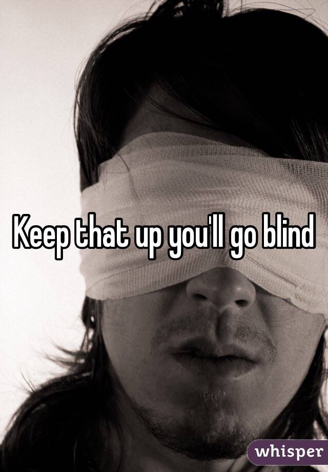 Keep that up you'll go blind