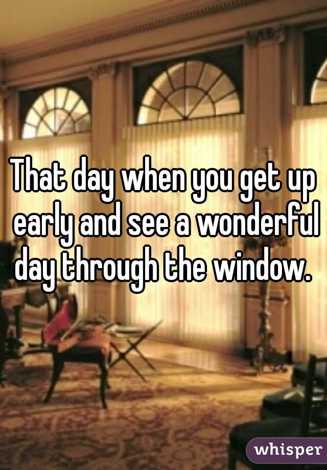 That day when you get up early and see a wonderful day through the window. 