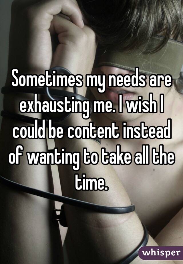 Sometimes my needs are exhausting me. I wish I could be content instead of wanting to take all the time. 