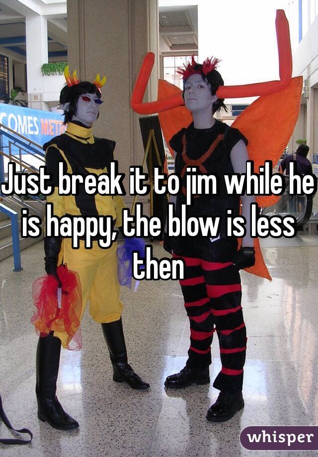 Just break it to jim while he is happy, the blow is less then