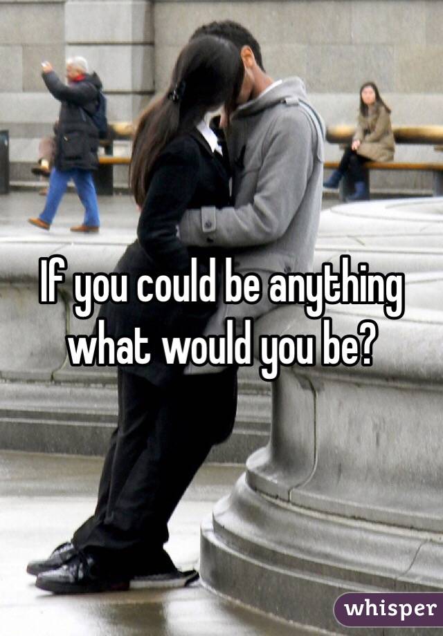 If you could be anything what would you be?