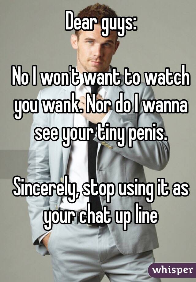 Dear guys: 

No I won't want to watch you wank. Nor do I wanna see your tiny penis. 

Sincerely, stop using it as your chat up line 