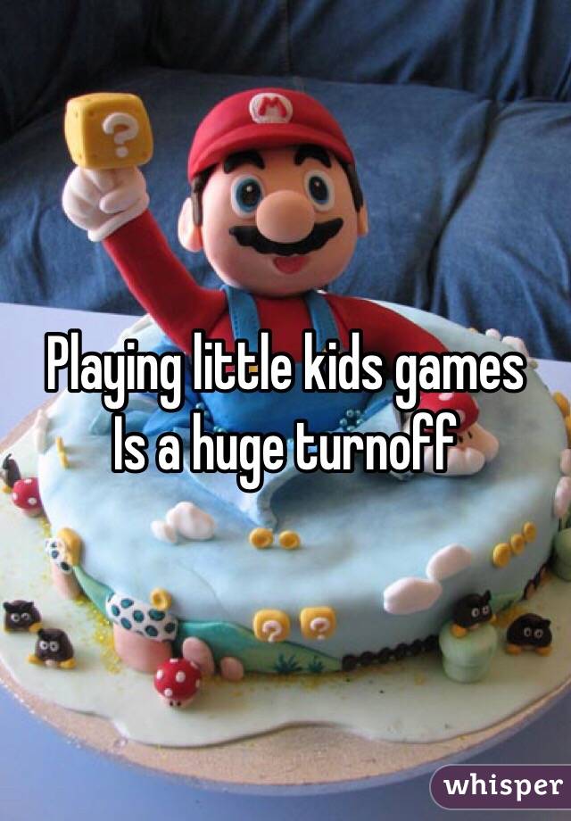 Playing little kids games 
Is a huge turnoff 
