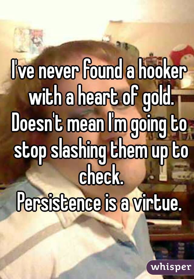 I've never found a hooker with a heart of gold.
Doesn't mean I'm going to stop slashing them up to check.
Persistence is a virtue.