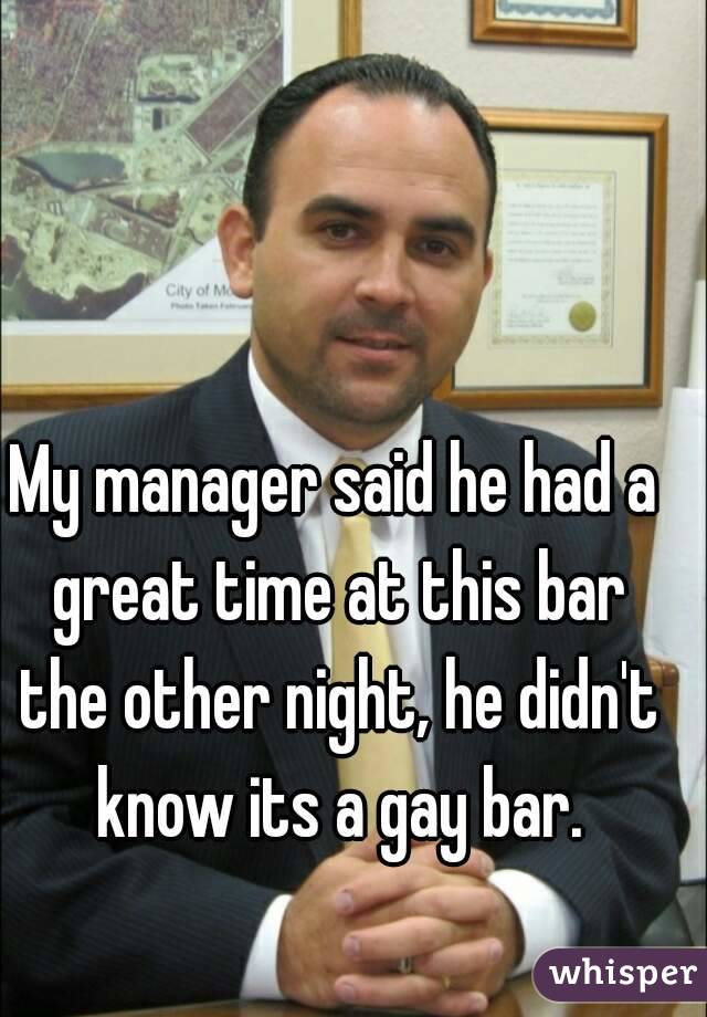 My manager said he had a great time at this bar the other night, he didn't know its a gay bar.