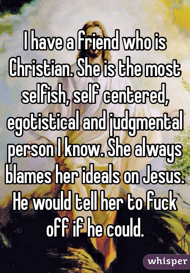 I have a friend who is Christian. She is the most selfish, self centered, egotistical and judgmental person I know. She always blames her ideals on Jesus. He would tell her to fuck off if he could. 