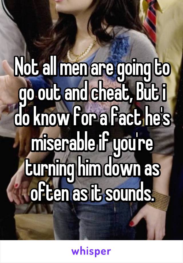 Not all men are going to go out and cheat, But i do know for a fact he's miserable if you're turning him down as often as it sounds.