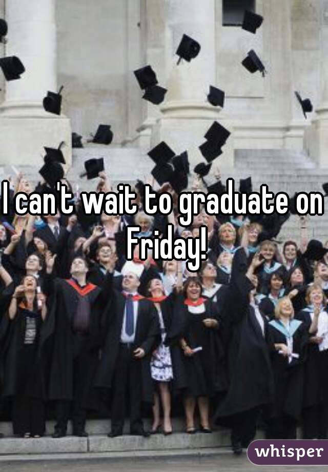 I can't wait to graduate on Friday!