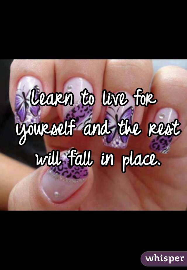 Learn to live for yourself and the rest will fall in place.