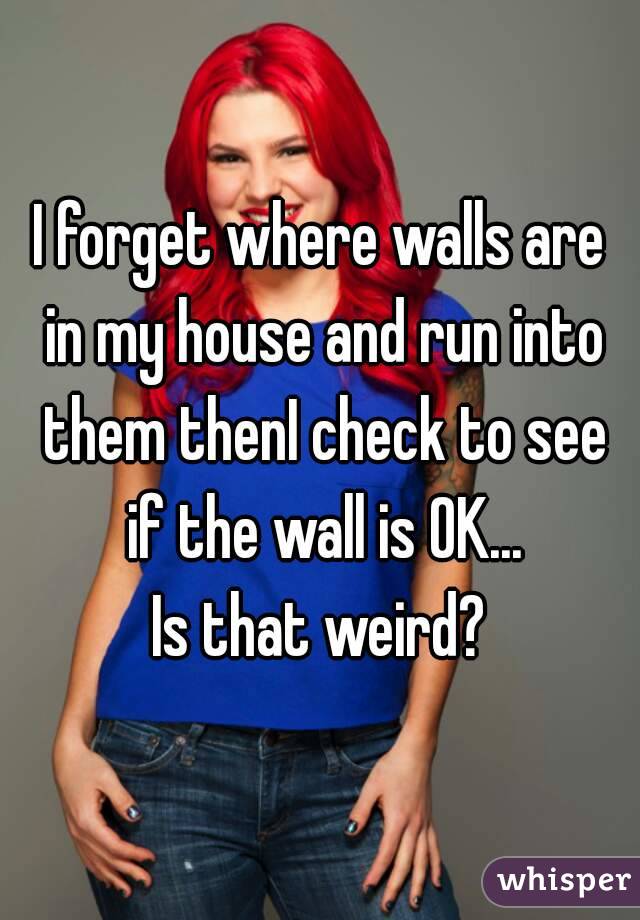 I forget where walls are in my house and run into them thenI check to see if the wall is OK...
Is that weird?