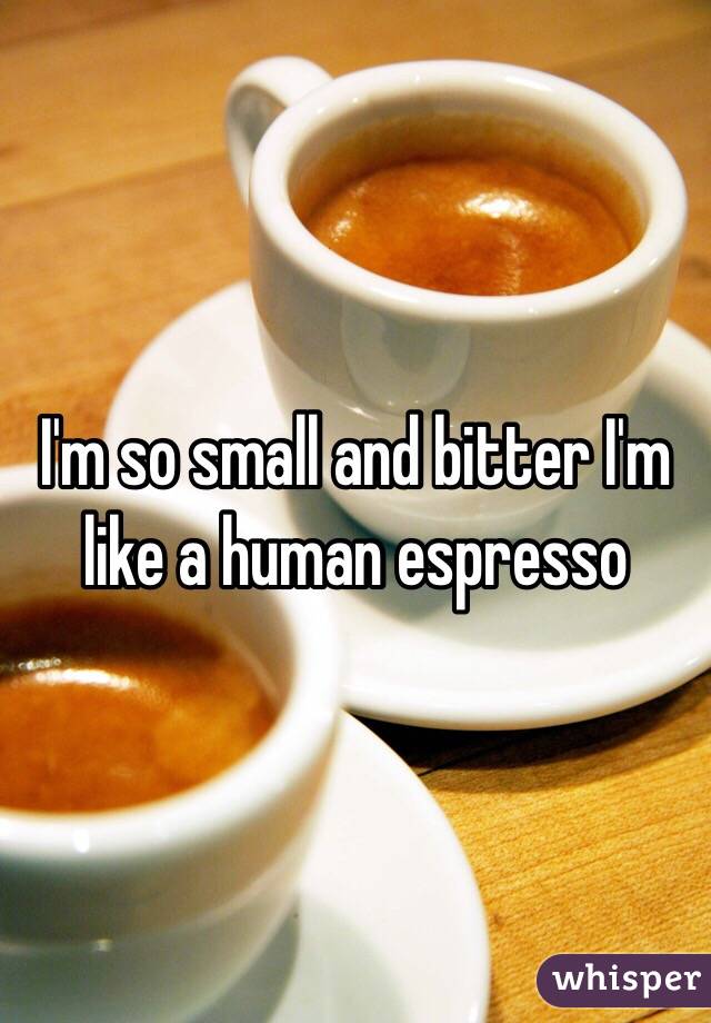 I'm so small and bitter I'm like a human espresso 