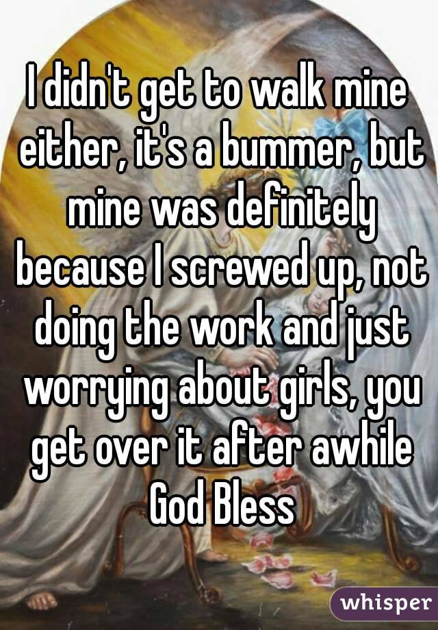 I didn't get to walk mine either, it's a bummer, but mine was definitely because I screwed up, not doing the work and just worrying about girls, you get over it after awhile God Bless