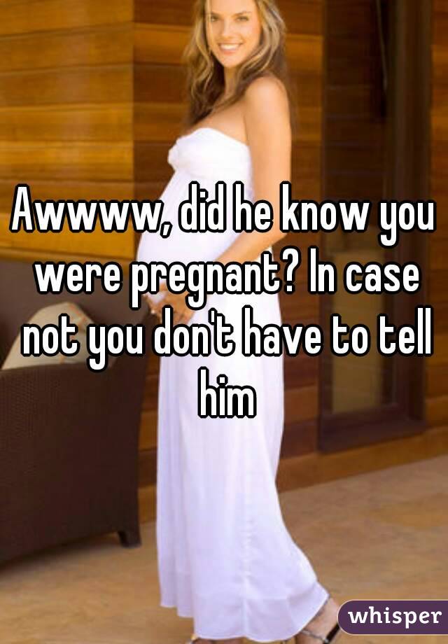 Awwww, did he know you were pregnant? In case not you don't have to tell him