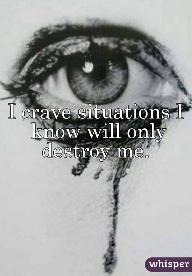 I crave situations I know will only destroy me. 
