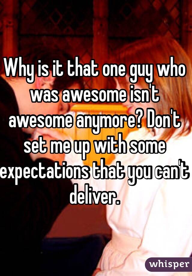 Why is it that one guy who was awesome isn't awesome anymore? Don't set me up with some expectations that you can't deliver. 