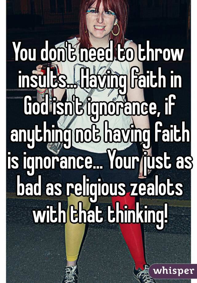 You don't need to throw insults... Having faith in God isn't ignorance, if anything not having faith is ignorance... Your just as bad as religious zealots with that thinking!