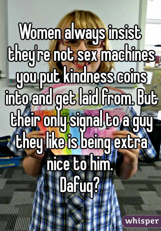 Women always insist they're not sex machines you put kindness coins into and get laid from. But their only signal to a guy they like is being extra nice to him. 
Dafuq?