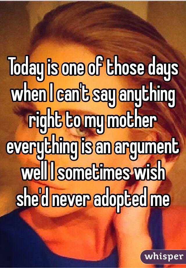 Today is one of those days when I can't say anything right to my mother everything is an argument well I sometimes wish she'd never adopted me