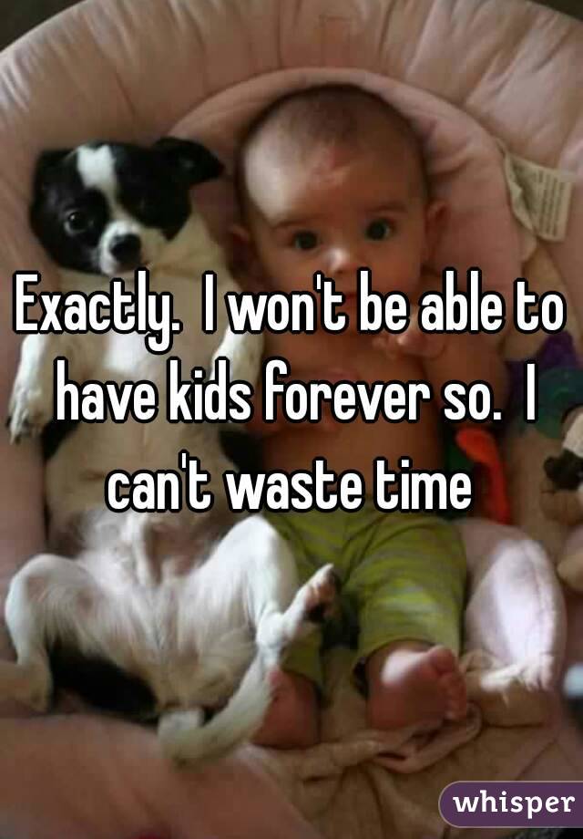 Exactly.  I won't be able to have kids forever so.  I can't waste time 