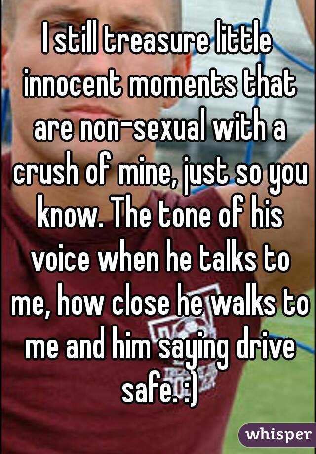 I still treasure little innocent moments that are non-sexual with a crush of mine, just so you know. The tone of his voice when he talks to me, how close he walks to me and him saying drive safe. :)