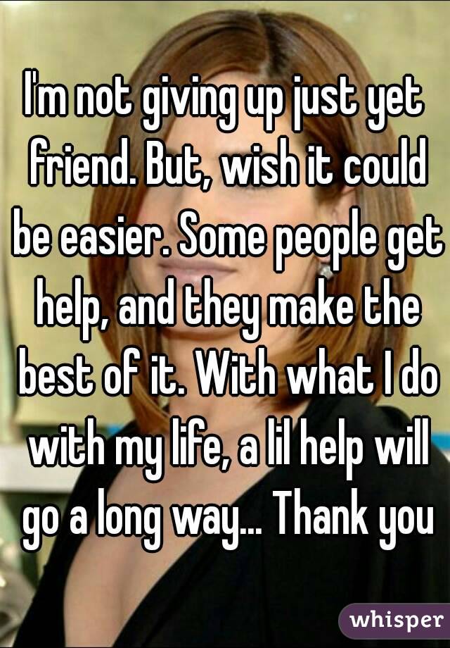 I'm not giving up just yet friend. But, wish it could be easier. Some people get help, and they make the best of it. With what I do with my life, a lil help will go a long way... Thank you