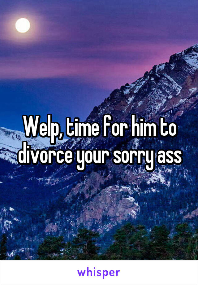 Welp, time for him to divorce your sorry ass