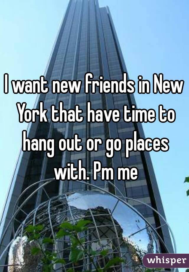 I want new friends in New York that have time to hang out or go places with. Pm me