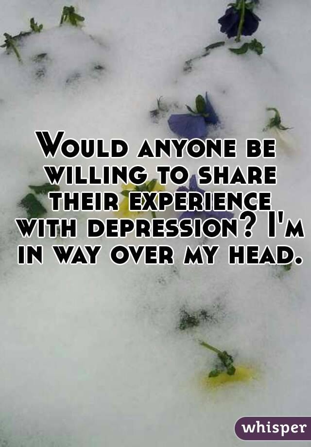 Would anyone be willing to share their experience with depression? I'm in way over my head. 