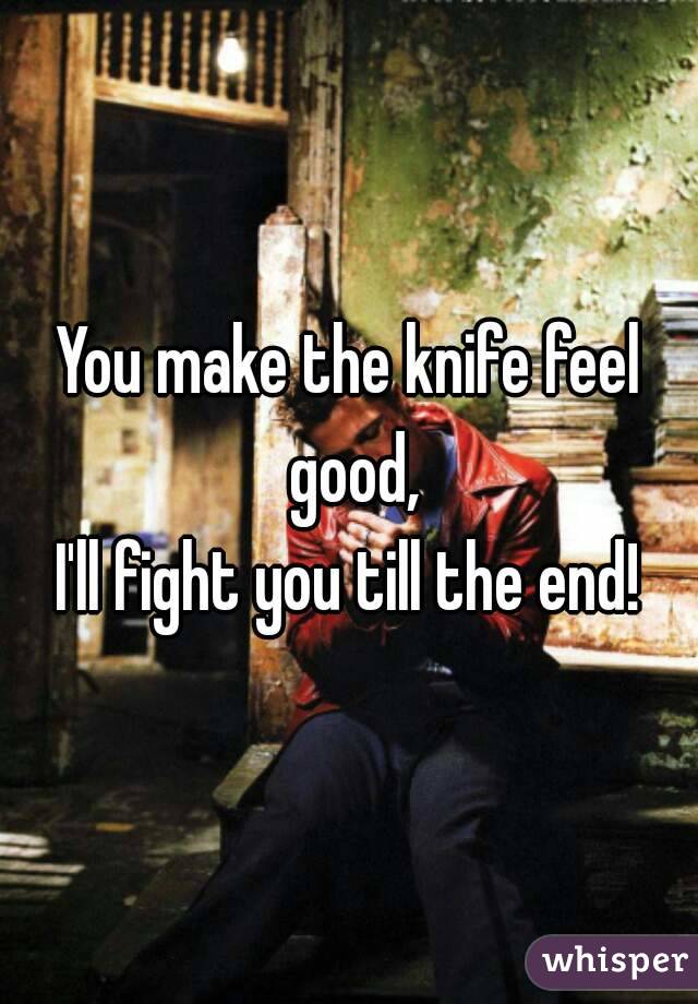 You make the knife feel good,
I'll fight you till the end!