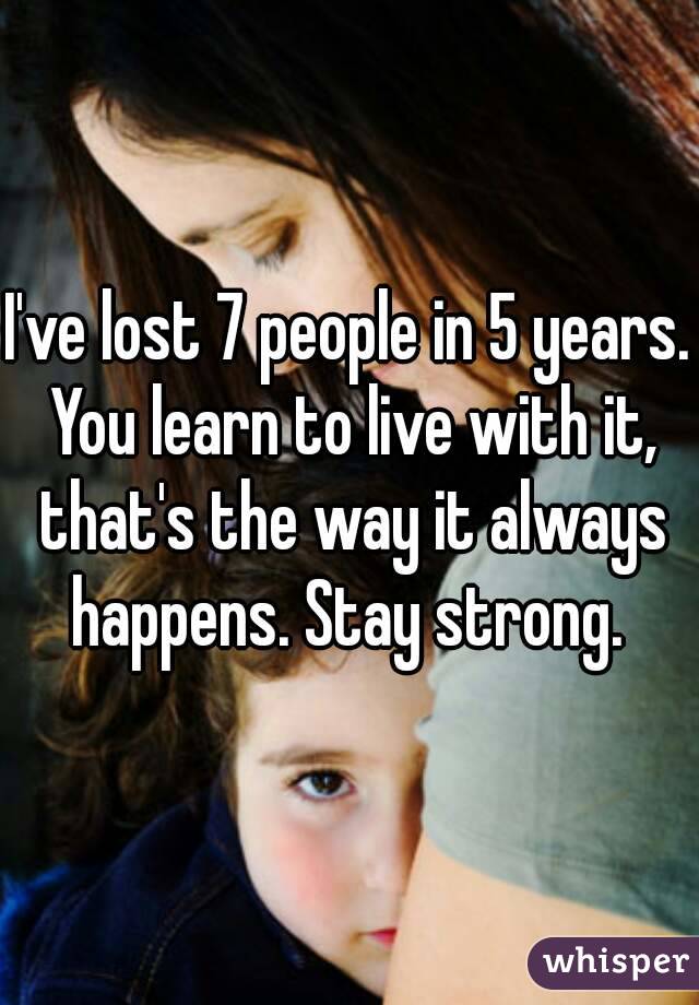 I've lost 7 people in 5 years. You learn to live with it, that's the way it always happens. Stay strong. 