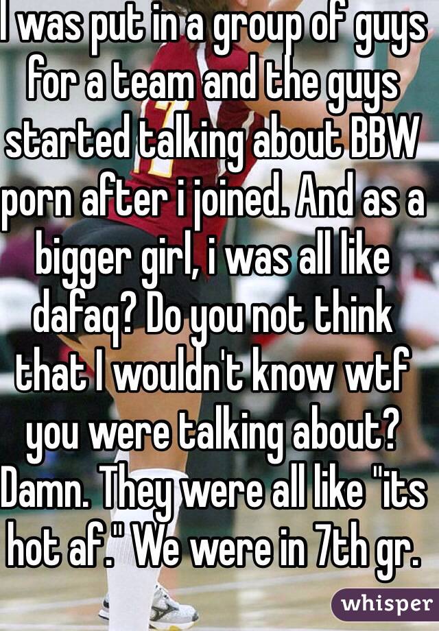 I was put in a group of guys for a team and the guys started talking about BBW porn after i joined. And as a bigger girl, i was all like dafaq? Do you not think that I wouldn't know wtf you were talking about? Damn. They were all like "its hot af." We were in 7th gr.