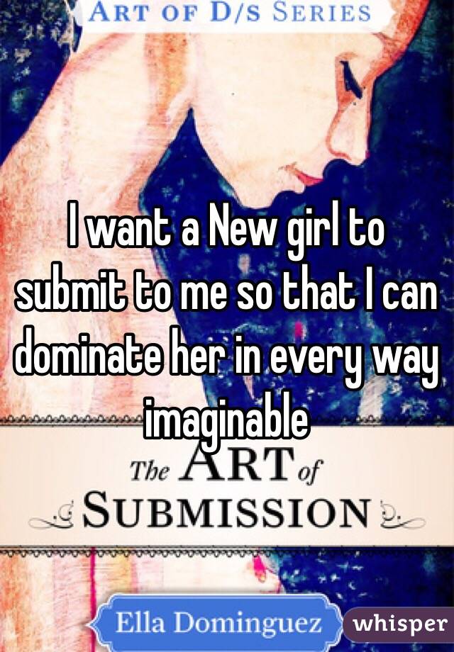 I want a New girl to submit to me so that I can dominate her in every way imaginable